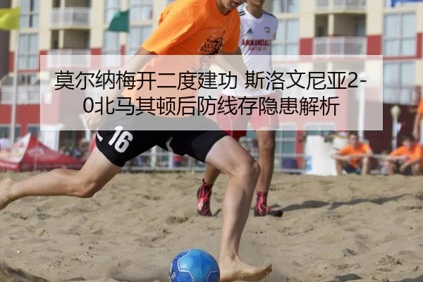 莫尔纳梅开二度建功 斯洛文尼亚2-0北马其顿后防线存隐患解析